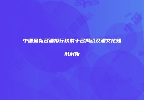 中国最新名酒排行榜前十名揭晓及酒文化知识解析