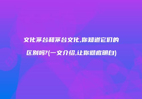 文化茅台和茅台文化,你知道它们的区别吗?(一文介绍,让你彻底明白)