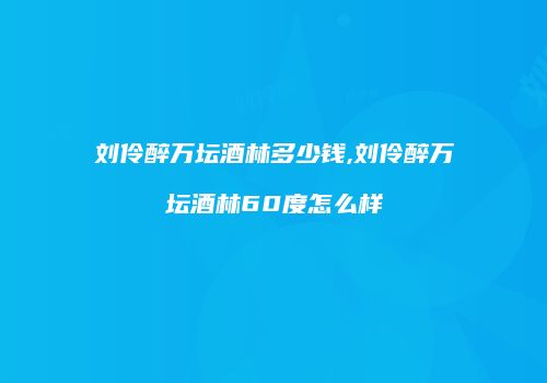 刘伶醉万坛酒林多少钱,刘伶醉万坛酒林60度怎么样