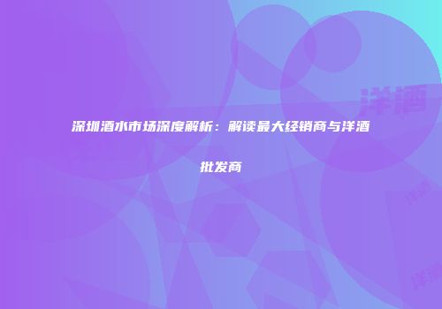 深圳酒水市场深度解析：解读最大经销商与洋酒批发商