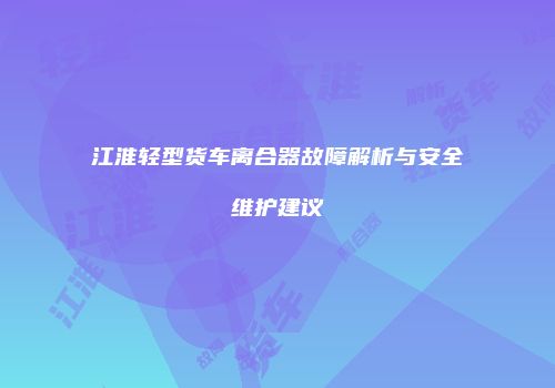 江淮轻型货车离合器故障解析与安全维护建议
