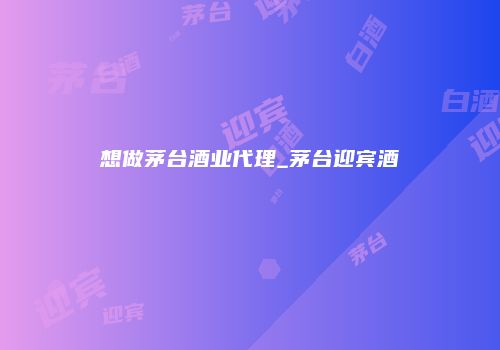 想做茅台酒业代理_茅台迎宾酒