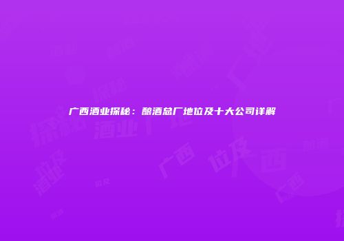 广西酒业探秘：酿酒总厂地位及十大公司详解