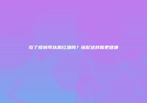 吃了樱桃可以喝红酒吗？搭配这样喝更健康