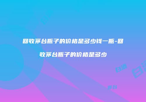 回收茅台瓶子的价格是多少钱一瓶-回收茅台瓶子的价格是多少