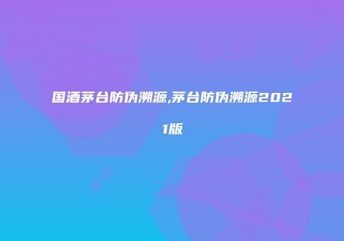 国酒茅台防伪溯源,茅台防伪溯源2021版