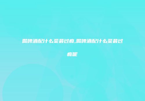 喝啤酒配什么菜最过瘾,喝啤酒配什么菜最过瘾呢