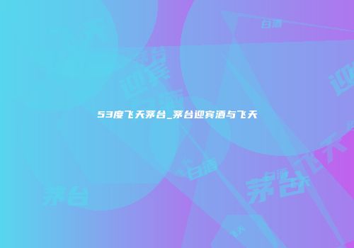 53度飞天茅台_茅台迎宾酒与飞天