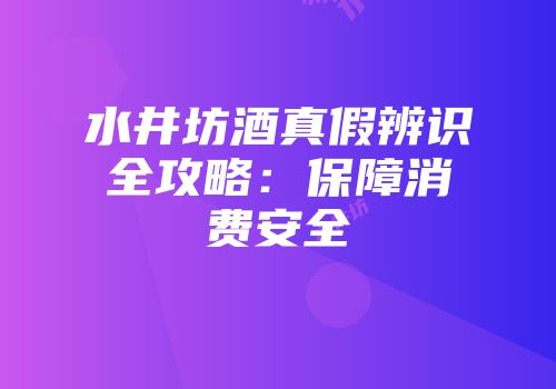水井坊酒真假辨识全攻略：保障消费安全