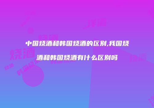 中国烧酒和韩国烧酒的区别,我国烧酒和韩国烧酒有什么区别吗