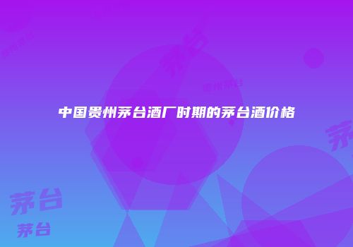 中国贵州茅台酒厂时期的茅台酒价格