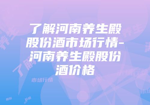 了解河南养生殿股份酒市场行情-河南养生殿股份酒价格