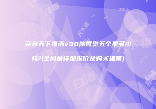 茅台天下福酒v30浓香型五个星多少钱?(全网最详细报价及购买指南)