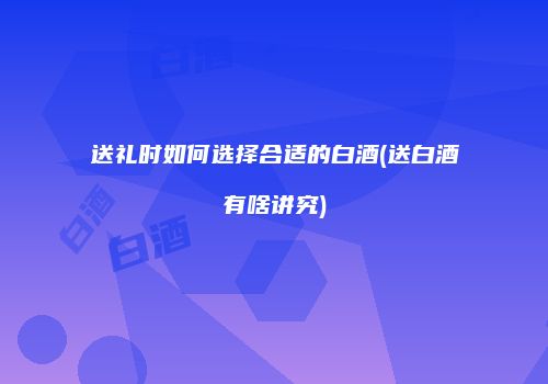 送礼时如何选择合适的白酒(送白酒有啥讲究)