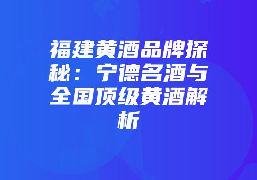 福建黄酒品牌探秘：宁德名酒与全国顶级黄酒解析