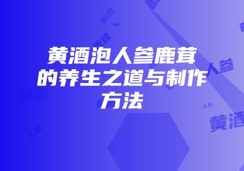 黄酒泡人参鹿茸的养生之道与制作方法