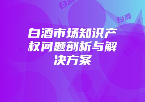白酒市场知识产权问题剖析与解决方案
