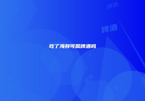 吃了海鲜可喝啤酒吗