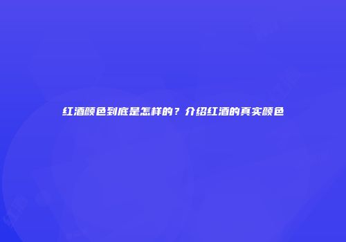 红酒颜色到底是怎样的？介绍红酒的真实颜色