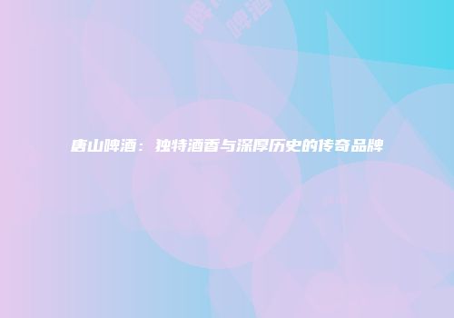 唐山啤酒：独特酒香与深厚历史的传奇品牌