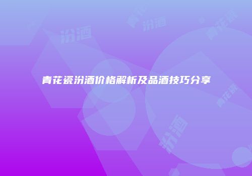 青花瓷汾酒价格解析及品酒技巧分享