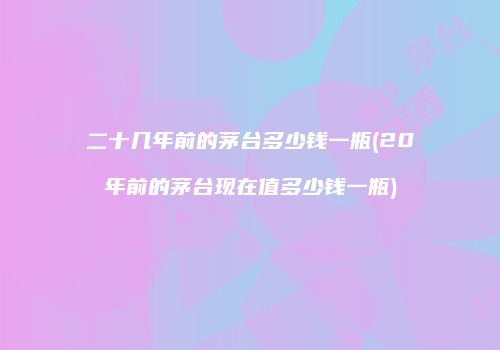 二十几年前的茅台多少钱一瓶(20年前的茅台现在值多少钱一瓶)