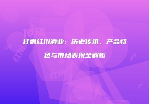 甘肃红川酒业：历史传承、产品特色与市场表现全解析