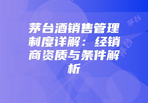 茅台酒销售管理制度详解：经销商资质与条件解析