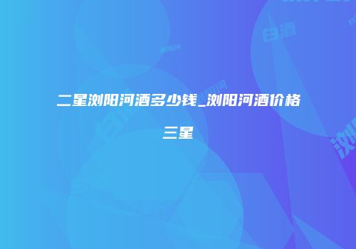 二星浏阳河酒多少钱_浏阳河酒价格三星