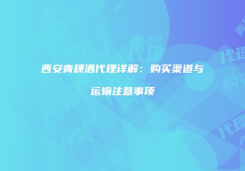 西安青稞酒代理详解：购买渠道与运输注意事项