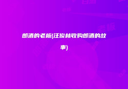 郎酒的老板(汪俊林收购郎酒的故事)
