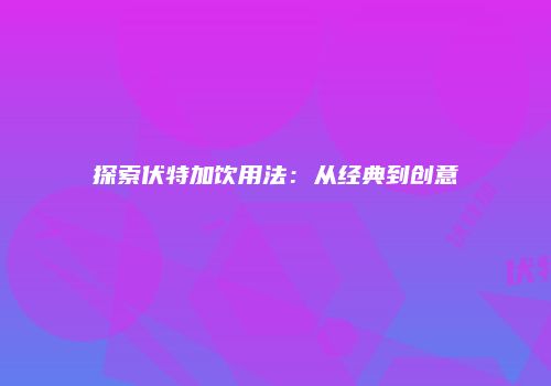 探索伏特加饮用法：从经典到创意