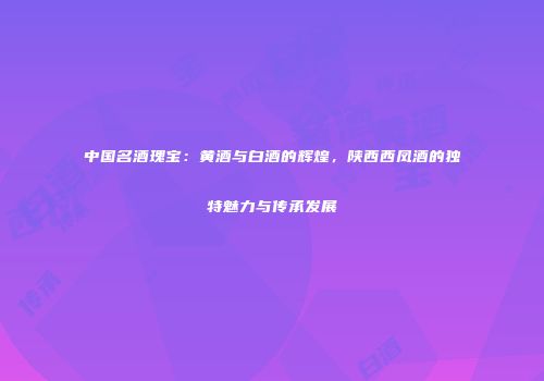 中国名酒瑰宝：黄酒与白酒的辉煌，陕西西凤酒的独特魅力与传承发展