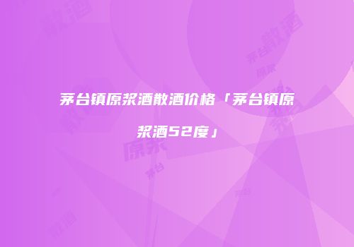 茅台镇原浆酒散酒价格「茅台镇原浆酒52度」