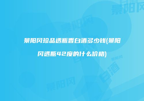 景阳冈珍品透瓶香白酒多少钱(景阳冈透瓶42度的什么价格)