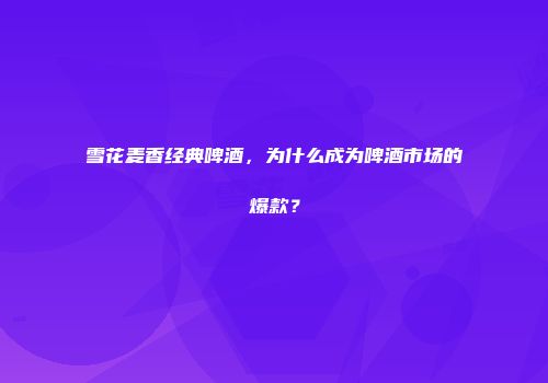 雪花麦香经典啤酒，为什么成为啤酒市场的爆款？