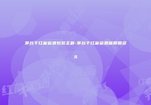 茅台干红葡萄酒包装主题-茅台干红葡萄酒保质期多久