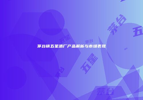 茅台镇五星酒厂产品解析与市场表现