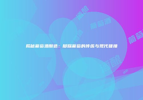 揭秘葡萄酒酿造：脚踩葡萄的传统与现代碰撞