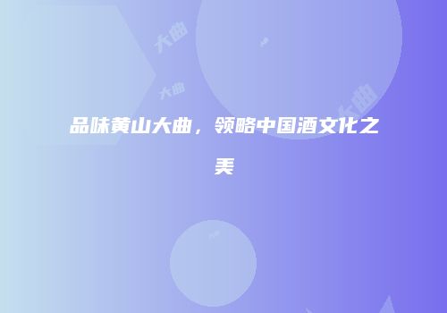 品味黄山大曲，领略中国酒文化之美