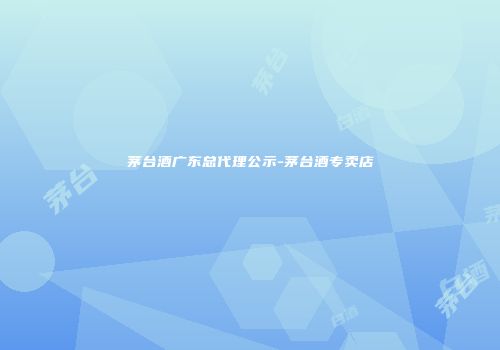 茅台酒广东总代理公示-茅台酒专卖店