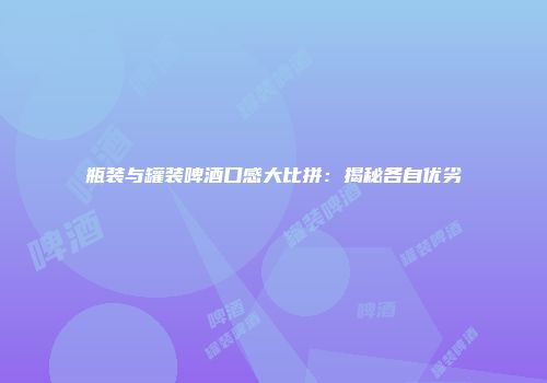 瓶装与罐装啤酒口感大比拼：揭秘各自优劣
