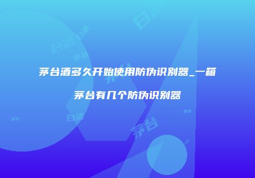 茅台酒多久开始使用防伪识别器_一箱茅台有几个防伪识别器