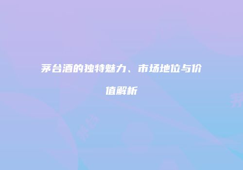 茅台酒的独特魅力、市场地位与价值解析