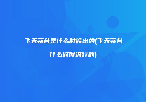 飞天茅台是什么时候出的(飞天茅台什么时候流行的)