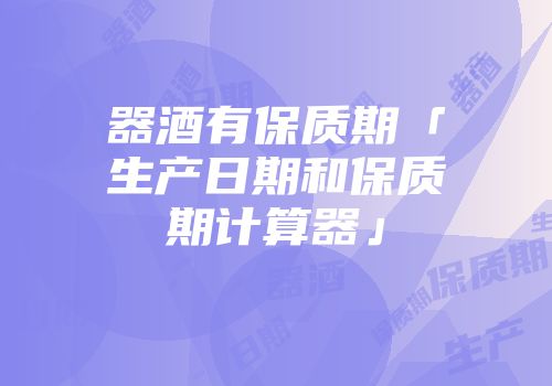 器酒有保质期「生产日期和保质期计算器」