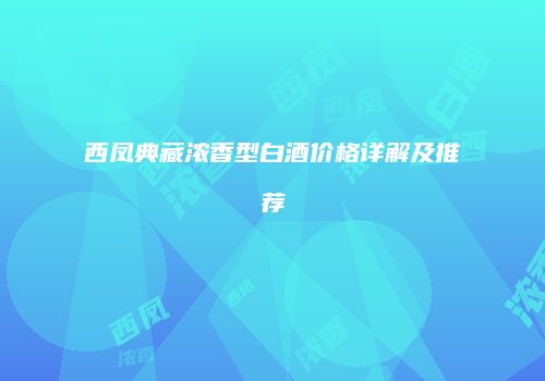 西凤典藏浓香型白酒价格详解及推荐