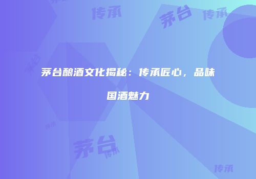 茅台酿酒文化揭秘：传承匠心，品味国酒魅力
