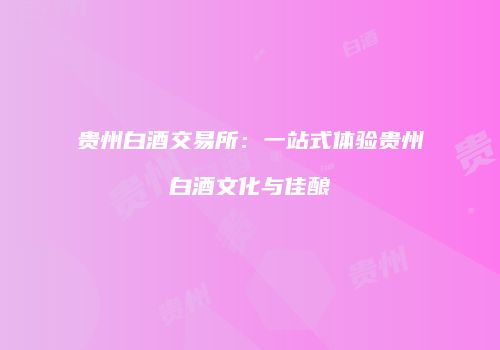 贵州白酒交易所：一站式体验贵州白酒文化与佳酿