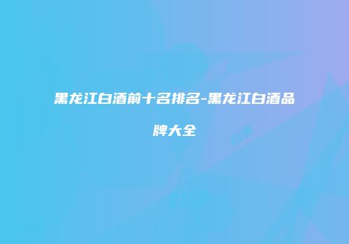 黑龙江白酒前十名排名-黑龙江白酒品牌大全